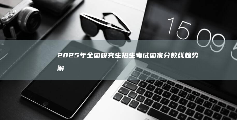 2025年全国研究生招生考试国家分数线趋势解析